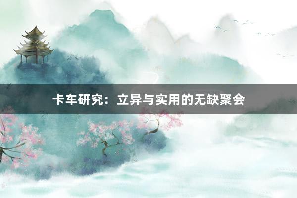 卡车研究：立异与实用的无缺聚会