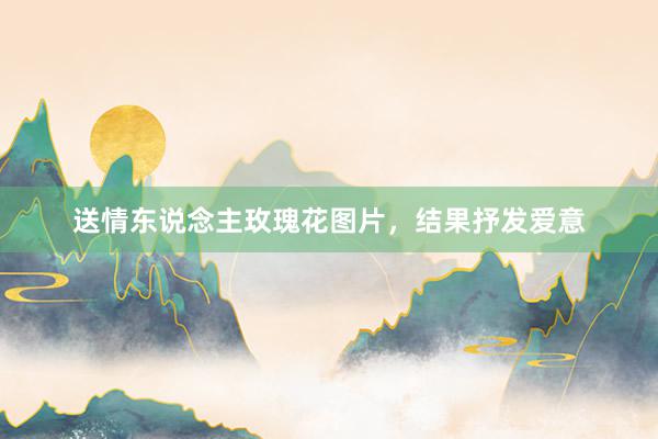送情东说念主玫瑰花图片，结果抒发爱意